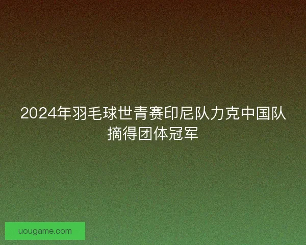 2024年羽毛球世青赛印尼队力克中国队摘得团体冠军