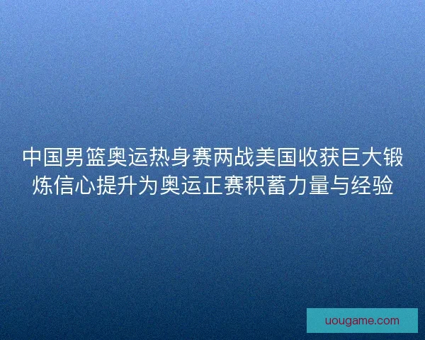 中国男篮奥运热身赛两战美国收获巨大锻炼信心提升为奥运正赛积蓄力量与经验