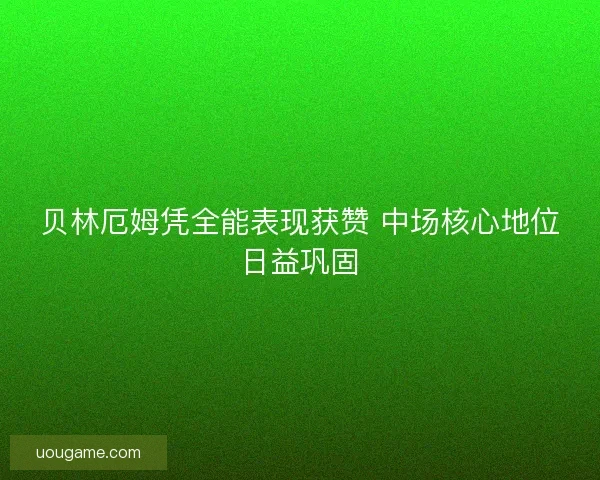 贝林厄姆凭全能表现获赞 中场核心地位日益巩固