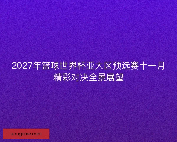 2027年篮球世界杯亚大区预选赛十一月精彩对决全景展望