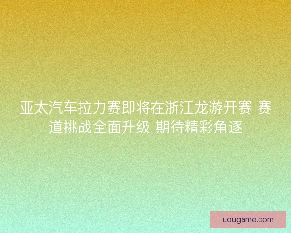 亚太汽车拉力赛即将在浙江龙游开赛 赛道挑战全面升级 期待精彩角逐