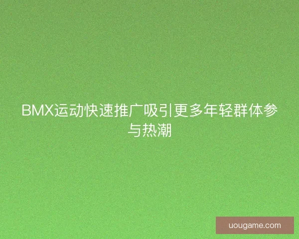 BMX运动快速推广吸引更多年轻群体参与热潮