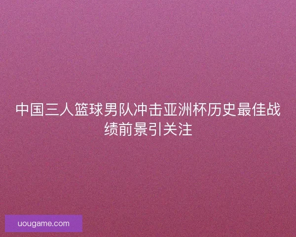 中国三人篮球男队冲击亚洲杯历史最佳战绩前景引关注