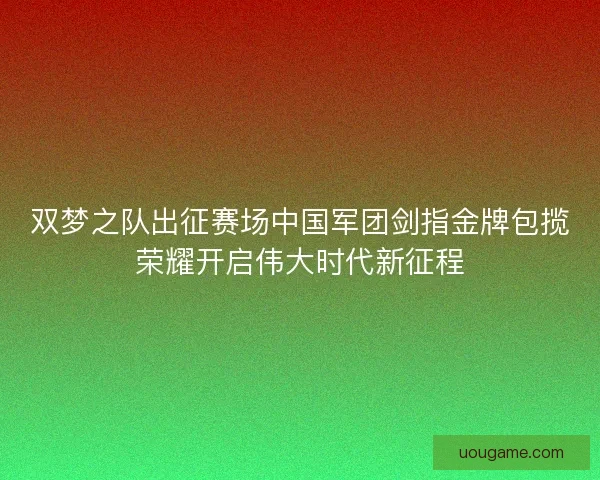 双梦之队出征赛场中国军团剑指金牌包揽荣耀开启伟大时代新征程