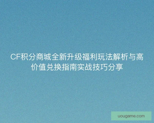 CF积分商城全新升级福利玩法解析与高价值兑换指南实战技巧分享