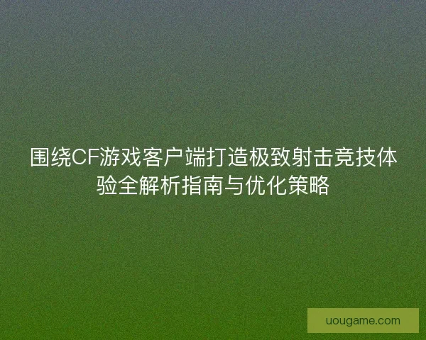 围绕CF游戏客户端打造极致射击竞技体验全解析指南与优化策略