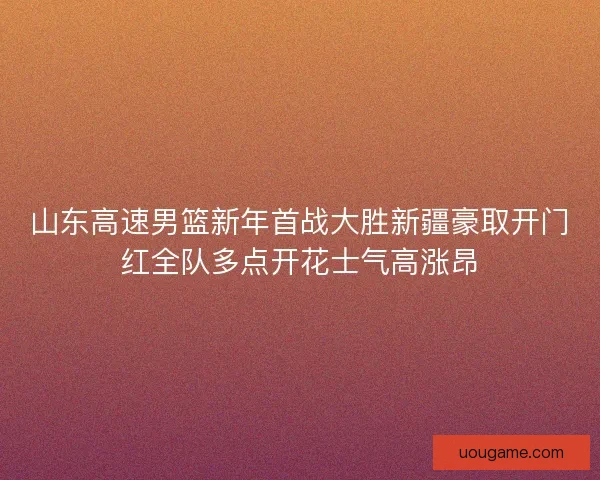 山东高速男篮新年首战大胜新疆豪取开门红全队多点开花士气高涨昂